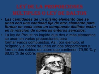 Ley de la proporciones
      múltiples o ley de Dalton
• Las cantidades de un mismo elemento que se
  unen con una cantidad fija de otro elemento para
  formar en cada caso un compuesto distinto están
  en la relación de números enteros sencillos.
• La ley de Proust no impide que dos o más elementos
  se unan en varias proporciones para
  formar varios compuestos. Así, por ejemplo, el
  oxígeno y el cobre se unen en dos proporciones y
  forman dos óxidos de cobre que contienen 79,90 % y
  88,83 % de cobre.
 