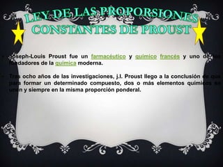 • Joseph-Louis Proust fue un farmacéutico y químico francés y uno de los
  fundadores de la química moderna.

• Tras ocho años de las investigaciones, j.l. Proust llego a la conclusión de que
  para formar un determinado compuesto, dos o más elementos químicos se
  unen y siempre en la misma proporción ponderal.
 