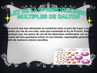 * Puede ocurrir que dos elementos so combinen entre sí para dar lugar a varios
compuestos (en vez de uno solo, caso que contempla la ley de Proust). Dalton en
1808 concluyo que: los pesos de una de los elementos combinados con un
mismo peso del otro guardaran entren sí una relación, expresables generalmente
por medio de números enteros sencillos.
 