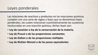 Leyes ponderales
Las relaciones de reactivos y productos en las reacciones químicas
cumplen con una serie de reglas o leyes que se denominan leyes
ponderales, las cuales relacionan cuantitativamente las sustancias
involucradas en una reacción química; dichas leyes son:
• Ley de Lavoisier o ley de la conservación de la materia.
• Ley de Proust o de las proporciones constantes
• Ley de Dalton o de las proporciones múltiples
• Ley de Richter-Wenzel o de los pesos equivalentes
 
