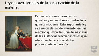 Ley de Lavoisier o ley de la conservación de la
materia.
Es uno de los más prominentes
químicos y es considerado padre de la
química moderna. Esta importante ley
se enuncia del modo siguiente: en una
reacción química, la suma de las masas
de las sustancias reaccionantes es igual
a la suma de las masas de los
productos de la reacción.
 