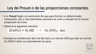 Ley de Proust o de las proporciones constantes
• J. L. Proust llegó a la conclusión de que para formar un determinado
compuesto, dos o más elementos químicos se unen y siempre en la misma
proporción de masa.
• Observa la siguiente reacción:
• Siempre se combinarán dos mol de CaO y un mol de H2O para dar un mol de
Ca (OH)2 o bien sus equivalentes en peso.
 