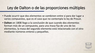 Ley de Dalton o de las proporciones múltiples
• Puede ocurrir que dos elementos se combinen entre sí para dar lugar a
varios compuestos, que es el caso que no contempla la ley de Proust.
• Dalton en 1808 llego a la conclusión de que cuando dos elementos
forman más de un compuesto, para una masa fija de uno de los
elementos, la masa del segundo elemento está relacionada con el otro
mediante números enteros y pequeños.
 
