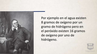 Por ejemplo en el agua existen
8 gramos de oxígeno por un
gramo de hidrógeno pero en
el peróxido existen 16 gramos
de oxígeno por uno de
hidrógeno.
 