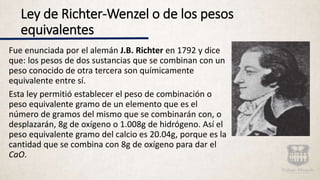 Ley de Richter-Wenzel o de los pesos
equivalentes
Fue enunciada por el alemán J.B. Richter en 1792 y dice
que: los pesos de dos sustancias que se combinan con un
peso conocido de otra tercera son químicamente
equivalente entre sí.
Esta ley permitió establecer el peso de combinación o
peso equivalente gramo de un elemento que es el
número de gramos del mismo que se combinarán con, o
desplazarán, 8g de oxígeno o 1.008g de hidrógeno. Así el
peso equivalente gramo del calcio es 20.04g, porque es la
cantidad que se combina con 8g de oxígeno para dar el
CaO.
 