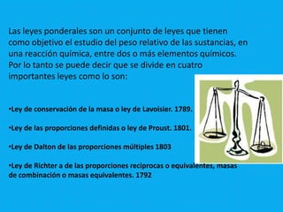 Las leyes ponderales son un conjunto de leyes que tienen
como objetivo el estudio del peso relativo de las sustancias, en
una reacción química, entre dos o más elementos químicos.
Por lo tanto se puede decir que se divide en cuatro
importantes leyes como lo son:


•Ley de conservación de la masa o ley de Lavoisier. 1789.

•Ley de las proporciones definidas o ley de Proust. 1801.

•Ley de Dalton de las proporciones múltiples 1803

•Ley de Richter a de las proporciones reciprocas o equivalentes, masas
de combinación o masas equivalentes. 1792
 