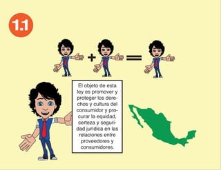 El objeto de esta
ley es promover y
proteger los dere-
chos y cultura del
consumidor y pro-
 curar la equidad,
 certeza y seguri-
dad jurídica en las
 relaciones entre
  proveedores y
  consumidores.
 