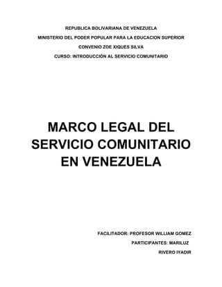 REPUBLICA BOLIVARIANA DE VENEZUELA

MINISTERIO DEL PODER POPULAR PARA LA EDUCACION SUPERIOR

               CONVENIO ZOE XIQUES SILVA

      CURSO: INTRODUCCIÓN AL SERVICIO COMUNITARIO




  MARCO LEGAL DEL
SERVICIO COMUNITARIO
   EN VENEZUELA




                      FACILITADOR: PROFESOR WILLIAM GOMEZ

                                   PARTICIPANTES: MARILUZ

                                               RIVERO IYADIR
 