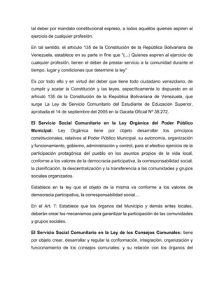 tal deber por mandato constitucional expreso, a todos aquellos quienes aspiren al
ejercicio de cualquier profesión.

En tal sentido, el artículo 135 de la Constitución de la República Bolivariana de
Venezuela, establece en su parte in fine que "(...) Quienes aspiren al ejercicio de
cualquier profesión, tienen el deber de prestar servicio a la comunidad durante el
tiempo, lugar y condiciones que determine la ley"

Es por todo ello y en virtud del deber que tiene todo ciudadano venezolano, de
cumplir y acatar la Constitución y las leyes, específicamente lo dispuesto en el
artículo 135 de la Constitución de la República Bolivariana de Venezuela, que
surge La Ley de Servicio Comunitario del Estudiante de Educación Superior,
aprobada el 14 de septiembre del 2005 en la Gaceta Oficial Nº 38.272.

El Servicio Social Comunitario en la Ley Orgánica del Poder Público
Municipal:    Ley    Orgánica       tiene   por   objeto   desarrollar   los   principios
constitucionales, relativos al Poder Público Municipal, su autonomía, organización
y funcionamiento, gobierno, administración y control, para el efectivo ejercicio de la
participación protagónica del pueblo en los asuntos propios de la vida local,
conforme a los valores de la democracia participativa, la corresponsabilidad social,
la planificación, la descentralización y la transferencia a las comunidades y grupos
sociales organizados.

Establece en la ley que el objeto de la misma va conforme a los valores de
democracia participativa, la corresponsabilidad social…

En el Art. 7: Establece que los órganos del Municipio y demás entes locales,
deberán crear los mecanismos para garantizar la participación de las comunidades
y grupos sociales.

El Servicio Social Comunitario en la Ley de los Consejos Comunales: tiene
por objeto crear, desarrollar y regular la conformación, integración, organización y
funcionamiento de los consejos comunales; y su relación con los órganos del
 