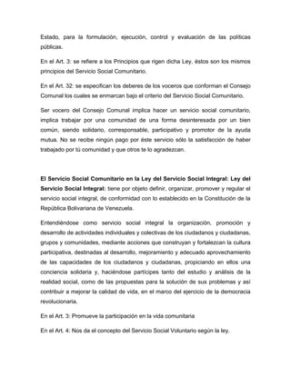 Estado, para la formulación, ejecución, control y evaluación de las políticas
públicas.

En el Art. 3: se refiere a los Principios que rigen dicha Ley, éstos son los mismos
principios del Servicio Social Comunitario.

En el Art. 32: se especifican los deberes de los voceros que conforman el Consejo
Comunal los cuales se enmarcan bajo el criterio del Servicio Social Comunitario.

Ser vocero del Consejo Comunal implica hacer un servicio social comunitario,
implica trabajar por una comunidad de una forma desinteresada por un bien
común, siendo solidario, corresponsable, participativo y promotor de la ayuda
mutua. No se recibe ningún pago por éste servicio sólo la satisfacción de haber
trabajado por tú comunidad y que otros te lo agradezcan.




El Servicio Social Comunitario en la Ley del Servicio Social Integral: Ley del
Servicio Social Integral: tiene por objeto definir, organizar, promover y regular el
servicio social integral, de conformidad con lo establecido en la Constitución de la
República Bolivariana de Venezuela.

Entendiéndose como servicio social integral la organización, promoción y
desarrollo de actividades individuales y colectivas de los ciudadanos y ciudadanas,
grupos y comunidades, mediante acciones que construyan y fortalezcan la cultura
participativa, destinadas al desarrollo, mejoramiento y adecuado aprovechamiento
de las capacidades de los ciudadanos y ciudadanas, propiciando en ellos una
conciencia solidaria y, haciéndose partícipes tanto del estudio y análisis de la
realidad social, como de las propuestas para la solución de sus problemas y así
contribuir a mejorar la calidad de vida, en el marco del ejercicio de la democracia
revolucionaria.

En el Art. 3: Promueve la participación en la vida comunitaria

En el Art. 4: Nos da el concepto del Servicio Social Voluntario según la ley.
 