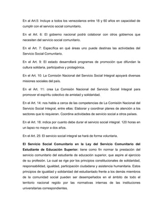 En al Art.5: Incluye a todos los venezolanos entre 18 y 60 años en capacidad de
cumplir con el servicio social comunitario.

En el Art. 6: El gobierno nacional podrá colaborar con otros gobiernos que
necesiten del servicio social comunitario.

En el Art. 7: Específica en qué áreas uno puede destinas las actividades del
Servicio Social Comunitario.

En el Art. 9: El estado desarrollará programas de promoción que difundan la
cultura solidaria, participativa y protagónica.

En el Art. 10: La Comisión Nacional del Servicio Social Integral apoyará diversas
misiones sociales del país.

En el Art. 11: crea La Comisión Nacional del Servicio Social Integral para
promover el espíritu colectivo de amistad y solidaridad.

En el Art. 14: nos habla a cerca de las competencias de La Comisión Nacional del
Servicio Social Integral, entre ellas: Elaborar y coordinar planes de atención a los
sectores que lo requieran. Coordina actividades de servicio social a otros países.

En el Art. 18: indica por cuanto debe durar el servicio social integral. 120 horas en
un lapso no mayor a dos años.

En el Art. 25: El servicio social integral se hará de forma voluntaria.

El Servicio Social Comunitario en la Ley del Servicio Comunitario del
Estudiante de Educación Superior: tiene como fin normar la prestación del
servicio comunitario del estudiante de educación superior, que aspire al ejercicio
de su profesión. La cual se rige por los principios constitucionales de solidaridad,
responsabilidad, igualdad, participación ciudadana y asistencia humanitaria. Estos
principios de igualdad y solidaridad del estudiantado frente a los demás miembros
de la comunidad social pueden ser desempeñados en el ámbito de todo el
territorio nacional regido por las normativas internas de las instituciones
universitarias correspondientes.
 
