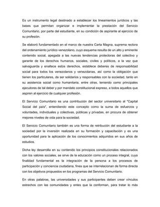Es un instrumento legal destinado a establecer los lineamientos jurídicos y las
bases que permitan organizar e implementar la prestación del Servicio
Comunitario, por parte del estudiante, en su condición de aspirante al ejercicio de
su profesión.

Se elaboró fundamentado en el marco de nuestra Carta Magna, suprema rectora
del ordenamiento jurídico venezolano, cuyo esquema resulta de un alto y eminente
contenido social, apegada a las nuevas tendencias protectoras del colectivo y
garante de los derechos humanos, sociales, civiles y políticos, a la vez que
salvaguarda y enaltece estos derechos, establece deberes de responsabilidad
social para todos los venezolanos y venezolanas, así como la obligación que
tienen los particulares, de ser solidarios y responsables con la sociedad, tanto en
su asistencia social como humanitaria, entre otras, teniendo como principales
ejecutores de tal deber y por mandato constitucional expreso, a todos aquellos que
aspiren al ejercicio de cualquier profesión.

El Servicio Comunitario es una contribución del sector universitario al "Capital
Social del país", entendiendo este concepto como la suma de esfuerzos y
voluntades, individuales y colectivas, públicas y privadas, en procura de obtener
mejores niveles de vida para la sociedad.

El Servicio Comunitario también es una forma de retribución del estudiante a la
sociedad por la inversión realizada en su formación y capacitación y es una
oportunidad para la aplicación de los conocimientos adquiridos en sus años de
estudios.

Dicha ley desarrolla en su contenido los principios constitucionales relacionados
con los valores sociales, se sirve de la educación como un proceso integral, cuya
finalidad fundamental es la integración de la persona a los procesos de
participación y conciencia ciudadana, fines que se interrelacionan de forma directa
con los objetivos propuestos en los programas del Servicio Comunitario.

En otras palabras, las universidades y sus participantes deben crear vínculos
estrechos con las comunidades y entes que la conforman, para tratar lo más
 