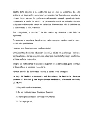 posible darle solución a los problemas que en ellas se presentan. En este
ambiente de integración: comunidad -universidad, las dolencias que aquejan al
primero deben sufrirlas de igual manera el segundo, es decir, que el estudiante
universitario a través del sentido de pertenencia estará encaminados en esta
búsqueda de soluciones, ya que los beneficios obtenidos son para el bienestar de
la comunidad a la cual pertenece.

Por consiguiente, el artículo 7 de esta nueva ley dictamina como fines los
siguientes:

Fomentar en el estudiante, la solidaridad y el compromiso con la comunidad como
norma ética y ciudadana.

Hacer un acto de reciprocidad con la sociedad.

Enriquecer la actividad de educación superior, a través del aprendizaje    servicio,
con la aplicación de los conocimientos adquiridos durante la formación académica,
artística, cultural y deportiva.

Integrar las instituciones de educación superior con la comunidad, para contribuir
al desarrollo de la sociedad venezolana.

Formar, a través del aprendizaje servicio, el capital social en el país.

La Ley de Servicio Comunitario del Estudiante de Educación Superior
contiene 23 artículos y tres disposiciones transitorias, ordenados en cuatro
(4) Títulos:

    I. Disposiciones fundamentales;

    II. De las Instituciones de Educación Superior;

    III. De los prestadores de servicios comunitarios;

    IV. De los proyectos.
 