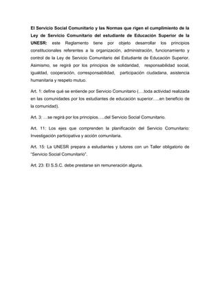 El Servicio Social Comunitario y las Normas que rigen el cumplimiento de la
Ley de Servicio Comunitario del estudiante de Educación Superior de la
UNESR:     este   Reglamento     tiene   por   objeto   desarrollar   los   principios
constitucionales referentes a la organización, administración, funcionamiento y
control de la Ley de Servicio Comunitario del Estudiante de Educación Superior.
Asimismo, se regirá por los principios de solidaridad,       responsabilidad social,
igualdad, cooperación, corresponsabilidad,      participación ciudadana, asistencia
humanitaria y respeto mutuo.

Art. 1: define qué se entiende por Servicio Comunitario (….toda actividad realizada
en las comunidades por los estudiantes de educación superior…..en beneficio de
la comunidad).

Art. 3: …se regirá por los principios…..del Servicio Social Comunitario.

Art. 11: Los ejes que comprenden la planificación del Servicio Comunitario:
Investigación participativa y acción comunitaria.

Art. 15: La UNESR prepara a estudiantes y tutores con un Taller obligatorio de
“Servicio Social Comunitario”.

Art. 23: El S.S.C. debe prestarse sin remuneración alguna.
 