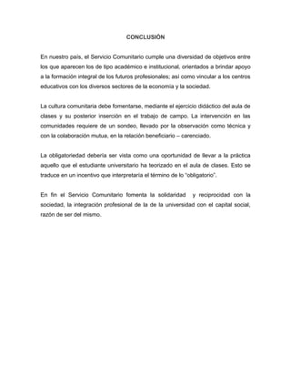 CONCLUSIÓN


En nuestro país, el Servicio Comunitario cumple una diversidad de objetivos entre
los que aparecen los de tipo académico e institucional, orientados a brindar apoyo
a la formación integral de los futuros profesionales; así como vincular a los centros
educativos con los diversos sectores de la economía y la sociedad.


La cultura comunitaria debe fomentarse, mediante el ejercicio didáctico del aula de
clases y su posterior inserción en el trabajo de campo. La intervención en las
comunidades requiere de un sondeo, llevado por la observación como técnica y
con la colaboración mutua, en la relación beneficiario – carenciado.


La obligatoriedad debería ser vista como una oportunidad de llevar a la práctica
aquello que el estudiante universitario ha teorizado en el aula de clases. Esto se
traduce en un incentivo que interpretaría el término de lo “obligatorio”.


En fin el Servicio Comunitario fomenta la solidaridad         y reciprocidad con la
sociedad, la integración profesional de la de la universidad con el capital social,
razón de ser del mismo.
 