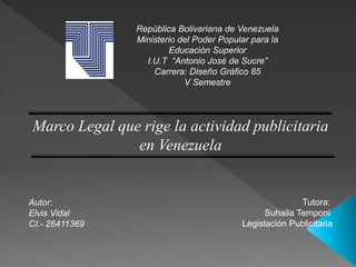 República Bolivariana de Venezuela
Ministerio del Poder Popular para la
Educación Superior
I.U.T “Antonio José de Sucre”
Carrera: Diseño Gráfico 85
V Semestre
Marco Legal que rige la actividad publicitaria
en Venezuela
Autor:
Elvis Vidal
CI.- 26411369
Tutora:
Suhaila Temponi
Legislación Publicitaria
 