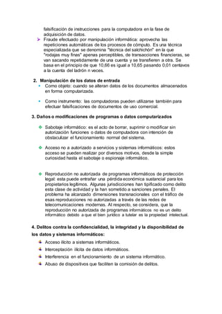 falsificación de instrucciones para la computadora en la fase de
adquisición de datos.
 Fraude efectuado por manipulación informática: aprovecha las
repeticiones automáticas de los procesos de cómputo. Es una técnica
especializada que se denomina "técnica del salchichón" en la que
"rodajas muy finas" apenas perceptibles, de transacciones financieras, se
van sacando repetidamente de una cuenta y se transfieren a otra. Se
basa en el principio de que 10,66 es igual a 10,65 pasando 0,01 centavos
a la cuenta del ladrón n veces.
2. Manipulación de los datos de entrada
 Como objeto: cuando se alteran datos de los documentos almacenados
en forma computarizada.
 Como instrumento: las computadoras pueden utilizarse también para
efectuar falsificaciones de documentos de uso comercial.
3. Daños o modificaciones de programas o datos computarizados
 Sabotaje informático: es el acto de borrar, suprimir o modificar sin
autorización funciones o datos de computadora con intención de
obstaculizar el funcionamiento normal del sistema.
 Acceso no a autorizado a servicios y sistemas informáticos: estos
acceso se pueden realizar por diversos motivos, desde la simple
curiosidad hasta el sabotaje o espionaje informático.
 Reproducción no autorizada de programas informáticos de protección
legal: esta puede entrañar una pérdida económica sustancial para los
propietarios legítimos. Algunas jurisdicciones han tipificado como delito
esta clase de actividad y la han sometido a sanciones penales. El
problema ha alcanzado dimensiones transnacionales con el tráfico de
esas reproducciones no autorizadas a través de las redes de
telecomunicaciones modernas. Al respecto, se considera, que la
reproducción no autorizada de programas informáticos no es un delito
informático debido a que el bien jurídico a tutelar es la propiedad intelectual.
4. Delitos contra la confidencialidad, la integridad y la disponibilidad de
los datos y sistemas informáticos:
Acceso ilícito a sistemas informáticos.
Interceptación ilícita de datos informáticos.
Interferencia en el funcionamiento de un sistema informático.
Abuso de dispositivos que faciliten la comisión de delitos.
 