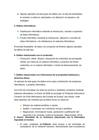 Algunos ejemplos de este grupo de delitos son: el robo de identidades,
la conexión a redes no autorizadas y la utilización de spyware y de
keylogger.
5. Delitos informáticos:
 Falsificación informática mediante la introducción, borrado o supresión
de datos informáticos.
 Fraude informático mediante la introducción, alteración o borrado de
datos informáticos, o la interferencia en sistemas informáticos.
El borrado fraudulento de datos o la corrupción de ficheros algunos ejemplos
de delitos de este tipo.
6. Delitos relacionados con el contenido:
 Producción, oferta, difusión, adquisición de contenidos de pornografía
infantil, por medio de un sistema informático o posesión de dichos
contenidos en un sistema informático o medio de almacenamiento de
datos.
7. Delitos relacionados con infracciones de la propiedad intelectual y
derechos afines:
Un ejemplo de este grupo de delitos es la copia y distribución de programas
informáticos, o piratería informática.
Con el fin de criminalizar los actos de racismo y xenofobia cometidos mediante
sistemas informáticos, en Enero de 2008 se promulgó el “Protocolo Adicional al
Convenio de Ciber delincuencia del Consejo de Europa” que incluye, entre
otros aspectos, las medidas que se deben tomar en casos de:
 Difusión de material xenófobo o racista.
 Insultos o amenazas con motivación racista o xenófoba.
 Negociación, minimización burda, aprobación o justificación del
genocidio o de crímenes contra la humanidad. (Mascorroale, 2014)
8. Hecho: Resultado de un fenómeno relacionado con la informática
imputable al hombre.
 El autor, empleado del Citibank, tenía acceso a las terminales de
computación de la institución bancaria. Aprovechando esta circunstancia
 
