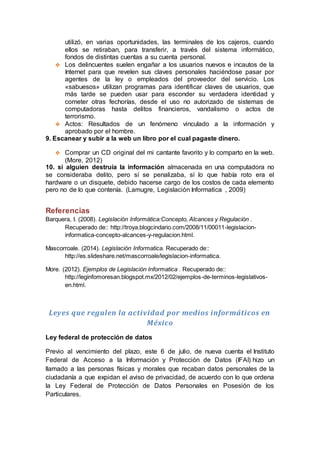 utilizó, en varias oportunidades, las terminales de los cajeros, cuando
ellos se retiraban, para transferir, a través del sistema informático,
fondos de distintas cuentas a su cuenta personal.
 Los delincuentes suelen engañar a los usuarios nuevos e incautos de la
Internet para que revelen sus claves personales haciéndose pasar por
agentes de la ley o empleados del proveedor del servicio. Los
«sabuesos» utilizan programas para identificar claves de usuarios, que
más tarde se pueden usar para esconder su verdadera identidad y
cometer otras fechorías, desde el uso no autorizado de sistemas de
computadoras hasta delitos financieros, vandalismo o actos de
terrorismo.
 Actos: Resultados de un fenómeno vinculado a la información y
aprobado por el hombre.
9. Escanear y subir a la web un libro por el cual pagaste dinero.
 Comprar un CD original del mi cantante favorito y lo comparto en la web.
(More, 2012)
10. si alguien destruía la información almacenada en una computadora no
se consideraba delito, pero sí se penalizaba, sí lo que había roto era el
hardware o un disquete, debido hacerse cargo de los costos de cada elemento
pero no de lo que contenía. (Lamugre, Legislación Informatica , 2009)
Referencias
Barquera, I. (2008). Legislación Informática:Concepto, Alcances y Regulación .
Recuperado de:: http://troya.blogcindario.com/2008/11/00011-legislacion-
informatica-concepto-alcances-y-regulacion.html.
Mascorroale. (2014). Legislación Informatica. Recuperado de::
http://es.slideshare.net/mascorroale/legislacion-informatica.
More. (2012). Ejemplos de Legislación Informatica . Recuperado de::
http://leginfomoresan.blogspot.mx/2012/02/ejemplos-de-terminos-legislativos-
en.html.
Leyes que regulen la actividad por medios informáticos en
México
Ley federal de protección de datos
Previo al vencimiento del plazo, este 6 de julio, de nueva cuenta el Instituto
Federal de Acceso a la Información y Protección de Datos (IFAI) hizo un
llamado a las personas físicas y morales que recaban datos personales de la
ciudadanía a que expidan el aviso de privacidad, de acuerdo con lo que ordena
la Ley Federal de Protección de Datos Personales en Posesión de los
Particulares.
 