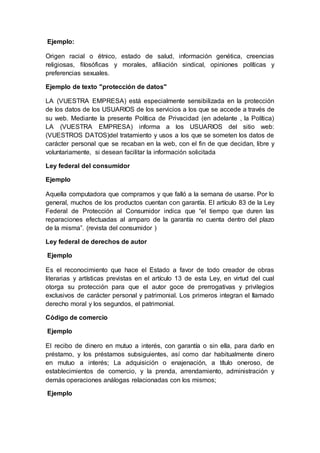 Ejemplo:
Origen racial o étnico, estado de salud, información genética, creencias
religiosas, filosóficas y morales, afiliación sindical, opiniones políticas y
preferencias sexuales.
Ejemplo de texto "protección de datos"
LA (VUESTRA EMPRESA) está especialmente sensibilizada en la protección
de los datos de los USUARIOS de los servicios a los que se accede a través de
su web. Mediante la presente Política de Privacidad (en adelante , la Política)
LA (VUESTRA EMPRESA) informa a los USUARIOS del sitio web:
(VUESTROS DATOS)del tratamiento y usos a los que se someten los datos de
carácter personal que se recaban en la web, con el fin de que decidan, libre y
voluntariamente, si desean facilitar la información solicitada
Ley federal del consumidor
Ejemplo
Aquella computadora que compramos y que falló a la semana de usarse. Por lo
general, muchos de los productos cuentan con garantía. El artículo 83 de la Ley
Federal de Protección al Consumidor indica que “el tiempo que duren las
reparaciones efectuadas al amparo de la garantía no cuenta dentro del plazo
de la misma”. (revista del consumidor )
Ley federal de derechos de autor
Ejemplo
Es el reconocimiento que hace el Estado a favor de todo creador de obras
literarias y artísticas previstas en el artículo 13 de esta Ley, en virtud del cual
otorga su protección para que el autor goce de prerrogativas y privilegios
exclusivos de carácter personal y patrimonial. Los primeros integran el llamado
derecho moral y los segundos, el patrimonial.
Código de comercio
Ejemplo
El recibo de dinero en mutuo a interés, con garantía o sin ella, para darlo en
préstamo, y los préstamos subsiguientes, así como dar habitualmente dinero
en mutuo a interés; La adquisición o enajenación, a título oneroso, de
establecimientos de comercio, y la prenda, arrendamiento, administración y
demás operaciones análogas relacionadas con los mismos;
Ejemplo
 