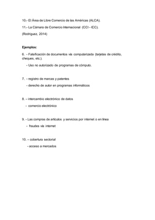 10.- El Área de Libre Comercio de las Américas (ALCA).
11.- La Cámara de Comercio Internacional (CCI - ICC).
(Rodriguez, 2014)
Ejemplos:
6. - Falsificación de documentos vía computarizada (tarjetas de crédito,
cheques, etc.).
- Uso no autorizado de programas de cómputo.
7. - registro de marcas y patentes
- derecho de autor en programas informáticos
8. – intercambio electrónico de datos
- comercio electrónico
9. - Las compras de artículos y servicios por internet o en línea
- fraudes vía internet
10. – cobertura sectorial
- acceso a mercados
 