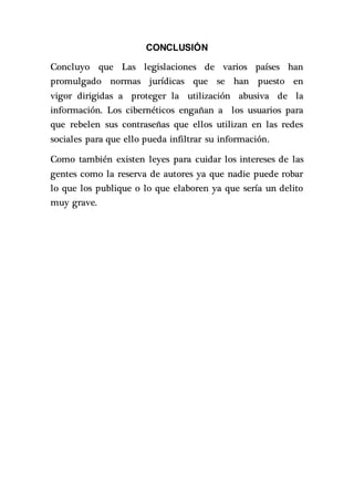 CONCLUSIÓN
Concluyo que Las legislaciones de varios países han
promulgado normas jurídicas que se han puesto en
vigor dirigidas a proteger la utilización abusiva de la
información. Los cibernéticos engañan a los usuarios para
que rebelen sus contraseñas que ellos utilizan en las redes
sociales para que ello pueda infiltrar su información.
Como también existen leyes para cuidar los intereses de las
gentes como la reserva de autores ya que nadie puede robar
lo que los publique o lo que elaboren ya que sería un delito
muy grave.
 