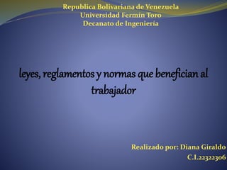 Republica Bolivariana de Venezuela
Universidad Fermín Toro
Decanato de Ingeniería
leyes, reglamentos y normas que benefician al
trabajador
Realizado por: Diana Giraldo
C.I.22322306
 
