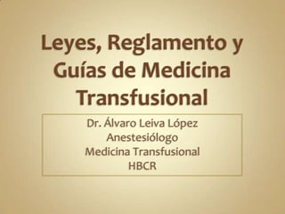 Leyes, Reglamento y Guías de Medicina Transfusional Dr. Álvaro Leiva López Anestesiólogo Medicina Transfusional HBCR 