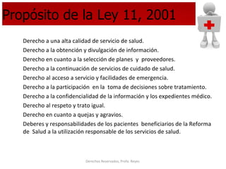 Propósito de la Ley 11, 2001 Derecho a una alta calidad de servicio de salud. Derecho a la obtención y divulgación de información. Derecho en cuanto a la selección de planes  y  proveedores. Derecho a la continuación de servicios de cuidado de salud. Derecho al acceso a servicio y facilidades de emergencia. Derecho a la participación  en la  toma de decisiones sobre tratamiento. Derecho a la confidencialidad de la información y los expedientes médico. Derecho al respeto y trato igual. Derecho en cuanto a quejas y agravios. Deberes y responsabilidades de los pacientes  beneficiarios de la Reforma de  Salud a la utilización responsable de los servicios de salud. 