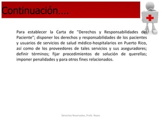 Continuación…. Para establecer la Carta de "Derechos y Responsabilidades del Paciente"; disponer los derechos y responsabilidades de los pacientes y usuarios de servicios de salud médico-hospitalarios en Puerto Rico, así como de los proveedores de tales servicios y sus aseguradores; definir términos; fijar procedimientos de solución de querellas; imponer penalidades y para otros fines relacionados. 