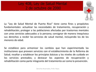 Ley 408, Ley de Salud Mental  2 de octubre de 2000 La “Ley de Salud Mental de Puerto Rico” tiene como fines y propósitos fundamentales: actualizar las necesidades de tratamiento, recuperación y rehabilitación; proteger a las poblaciones afectadas por trastornos mentales con unos servicios adecuados a la persona; consignar de manera inequívoca sus derechos a recibir los servicios de salud mental, incluyendo los de los menores de edad. Se establece para armonizar los cambios que han experimentado las instituciones que proveen servicios con el establecimiento de la Reforma de Salud; resaltar y establecer los principios básicos y los niveles de cuidado en los servicios prestados; y destacar los aspectos de recuperación y rehabilitación como parte integrante del tratamiento así como la prevención. 