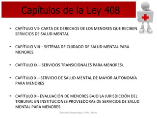 Capítulos de la Ley 408 CAPÍTULO VII- CARTA DE DERECHOS DE LOS MENORES QUE RECIBEN SERVICIOS DE SALUD MENTAL CAPÍTULO VIII – SISTEMA DE CUIDADO DE SALUD MENTAL PARA MENORES CAPÍTULO IX – SERVICIOS TRANSICIONALES PARA MENORES\ CAPÍTULO X – SERVICIO DE SALUD MENTAL DE MAYOR AUTONOMÍA PARA MENORES CAPÍTULO XI- EVALUACIÓN DE MENORES BAJO LA JURISDICCIÓN DEL TRIBUNAL EN INSTITUCIONES PROVEEDORAS DE SERVICIOS DE SALUD MENTAL PARA MENORES  
