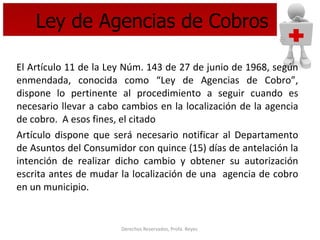Ley de Agencias de Cobros El Artículo 11 de la Ley Núm. 143 de 27 de junio de 1968, según enmendada, conocida como “Ley de Agencias de Cobro”, dispone lo pertinente al procedimiento a seguir cuando es necesario llevar a cabo cambios en la localización de la agencia de cobro.  A esos fines, el citado  Artículo dispone que será necesario notificar al Departamento de Asuntos del Consumidor con quince (15) días de antelación la intención de realizar dicho cambio y obtener su autorización escrita antes de mudar la localización de una  agencia de cobro en un municipio. 