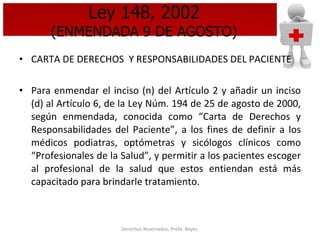 Ley 148, 2002 (ENMENDADA 9 DE AGOSTO) CARTA DE DERECHOS  Y RESPONSABILIDADES DEL PACIENTE Para enmendar el inciso (n) del Artículo 2 y añadir un inciso (d) al Artículo 6, de la Ley Núm. 194 de 25 de agosto de 2000, según enmendada, conocida como “Carta de Derechos y Responsabilidades del Paciente”, a los fines de definir a los médicos podiatras, optómetras y sicólogos clínicos como “Profesionales de la Salud”, y permitir a los pacientes escoger al profesional de la salud que estos entiendan está más capacitado para brindarle tratamiento. 