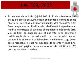 Ley 309, 2002 Para enmendar el inciso (e) del Artículo 11 de la Ley Núm. 194 de 25 de agosto de 2000, según enmendada, conocida como "Carta de Derechos y Responsabilidades del Paciente", a los fines de que una vez finalizada la relación médico‑paciente, el médico le entregue al paciente el expediente médico de éste; y a los fines de disponer que el paciente tiene derecho a recibir copia de su récord médico en un período que no excederá de cinco (5) días laborables, mediante el pago de un costo razonable el cual no excederá de setenta y cinco (.75) centavos por página hasta un máximo de veinticinco (25) dólares por récord médico.   