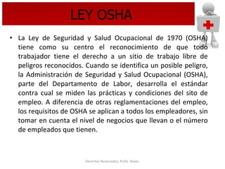 LEY OSHA La Ley de Seguridad y Salud Ocupacional de 1970 (OSHA) tiene como su centro el reconocimiento de que todo trabajador tiene el derecho a un sitio de trabajo libre de peligros reconocidos. Cuando se identifica un posible peligro, la Administración de Seguridad y Salud Ocupacional (OSHA), parte del Departamento de Labor, desarrolla el estándar contra cual se miden las prácticas y condiciones del sito de empleo. A diferencia de otras reglamentaciones del empleo, los requisitos de OSHA se aplican a todos los empleadores, sin tomar en cuenta el nivel de negocios que llevan o el número de empleados que tienen.  