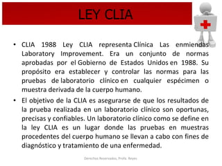 LEY CLIA CLIA 1988 Ley CLIA representa Clínica Las enmiendas Laboratory Improvement. Era un conjunto de normas aprobadas por el Gobierno de Estados Unidos en 1988. Su propósito era establecer y controlar las normas para las pruebas de laboratorio clínico en cualquier espécimen o muestra derivada de la cuerpo humano.  El objetivo de la CLIA es asegurarse de que los resultados de la prueba realizada en un laboratorio clínico son oportunas, precisas y confiables. Un laboratorio clínico como se define en la ley CLIA es un lugar donde las pruebas en muestras procedentes del cuerpo humano se llevan a cabo con fines de diagnóstico y tratamiento de una enfermedad.  