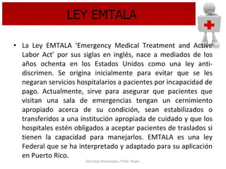 LEY EMTALA La Ley EMTALA ‘Emergency Medical Treatment and Active Labor Act’ por sus siglas en inglés, nace a mediados de los años ochenta en los Estados Unidos como una ley anti-discrimen. Se origina inicialmente para evitar que se les negaran servicios hospitalarios a pacientes por incapacidad de pago. Actualmente, sirve para asegurar que pacientes que visitan una sala de emergencias tengan un cernimiento apropiado acerca de su condición, sean estabilizados o transferidos a una institución apropiada de cuidado y que los hospitales estén obligados a aceptar pacientes de traslados si tienen la capacidad para manejarlos. EMTALA es una ley Federal que se ha interpretado y adaptado para su aplicación en Puerto Rico.   