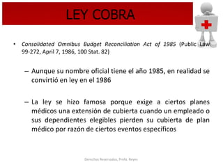 LEY COBRA Consolidated Omnibus Budget Reconciliation Act of 1985  (Public Law 99-272, April 7, 1986, 100 Stat. 82) Aunque su nombre oficial tiene el año 1985, en realidad se convirtió en ley en el 1986 La ley se hizo famosa porque exige a ciertos planes médicos una extensión de cubierta cuando un empleado o sus dependientes elegibles pierden su cubierta de plan médico por razón de ciertos eventos específicos 