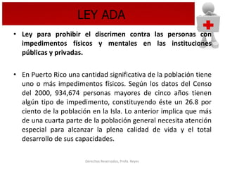 LEY ADA Ley para prohibir el discrimen contra las personas con impedimentos físicos y mentales en las instituciones públicas y privadas. En Puerto Rico una cantidad significativa de la población tiene uno o más impedimentos físicos. Según los datos del Censo del 2000, 934,674 personas mayores de cinco años tienen algún tipo de impedimento, constituyendo éste un 26.8 por ciento de la población en la Isla. Lo anterior implica que más de una cuarta parte de la población general necesita atención especial para alcanzar la plena calidad de vida y el total desarrollo de sus capacidades.  