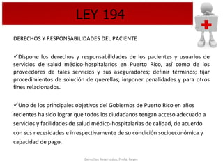 LEY 194 DERECHOS Y RESPONSABILIDADES DEL PACIENTE Dispone los derechos y responsabilidades de los pacientes y usuarios de servicios de salud médico-hospitalarios en Puerto Rico, así como de los proveedores de tales servicios y sus aseguradores; definir términos; fijar procedimientos de solución de querellas; imponer penalidades y para otros fines relacionados. Uno de los principales objetivos del Gobiernos de Puerto Rico en años  recientes ha sido lograr que todos los ciudadanos tengan acceso adecuado a  servicios y facilidades de salud médico-hospitalarias de calidad, de acuerdo  con sus necesidades e irrespectivamente de su condición socioeconómica y  capacidad de pago. 