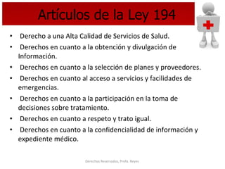 Artículos de la Ley 194 Derecho a una Alta Calidad de Servicios de Salud. Derechos en cuanto a la obtención y divulgación de Información.  Derechos en cuanto a la selección de planes y proveedores. Derechos en cuanto al acceso a servicios y facilidades de emergencias. Derechos en cuanto a la participación en la toma de decisiones sobre tratamiento. Derechos en cuanto a respeto y trato igual. Derechos en cuanto a la confidencialidad de información y expediente médico.  