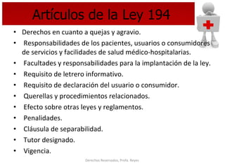 Artículos de la Ley 194 Derechos en cuanto a quejas y agravio. Responsabilidades de los pacientes, usuarios o consumidores de servicios y facilidades de salud médico-hospitalarias. Facultades y responsabilidades para la implantación de la ley. Requisito de letrero informativo. Requisito de declaración del usuario o consumidor. Querellas y procedimientos relacionados.  Efecto sobre otras leyes y reglamentos. Penalidades. Cláusula de separabilidad. Tutor designado. Vigencia.   