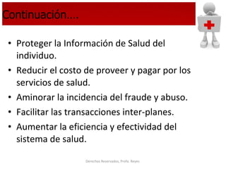 Continuación…. Proteger la Información de Salud del individuo. Reducir el costo de proveer y pagar por los servicios de salud. Aminorar la incidencia del fraude y abuso. Facilitar las transacciones inter-planes. Aumentar la eficiencia y efectividad del sistema de salud. 