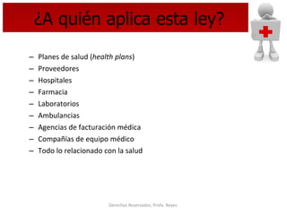 ¿A quién aplica esta ley? Planes de salud ( health plans ) Proveedores  Hospitales Farmacia Laboratorios Ambulancias Agencias de facturación médica  Compañías de equipo médico Todo lo relacionado con la salud 