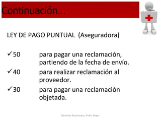 Continuación… LEY DE PAGO PUNTUAL  (Aseguradora) 50  para pagar una reclamación,    partiendo de la fecha de envío. 40 para realizar reclamación al  proveedor. 30  para pagar una reclamación  objetada. 