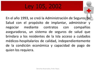 Ley 105, 2002 En el año 1993, se creó la Administración de Seguros de Salud con el propósito de implantar, administrar y negociar mediante contratos con compañías aseguradoras, un sistema de seguros de salud que brindara a los residentes de la Isla acceso a cuidados médicos-hospitalarios de calidad, independientemente de la condición económica y capacidad de pago de quien los requiera.  