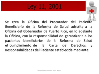 Ley 11, 2001 Se crea la Oficina del Procurador del Paciente Beneficiario de la Reforma de Salud adscrita  a la Oficina del Gobernador de Puerto Rico, en lo adelante la Oficina, con la responsabilidad de  garantizarle a los pacientes beneficiarios de la Reforma de Salud el  cumplimiento  de la Carta de Derechos y Responsabilidades del Paciente establecida mediante.   