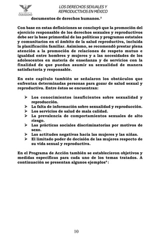 10
LOS DERECHOS SEXUALES Y
REPRODUCTIVOS EN MÉXICO
documentos de derechos humanos.3
Con base en estas definiciones se concluyó que la promoción del
ejercicio responsable de los derechos sexuales y reproductivos
debe ser la base primordial de las políticas y programas estatales
y comunitarios en el ámbito de la salud reproductiva, incluida
la planificación familiar. Asimismo, se recomendó prestar plena
atención a la promoción de relaciones de respeto mutuo e
igualdad entre hombres y mujeres y a las necesidades de los
adolescentes en materia de enseñanza y de servicios con la
finalidad de que puedan asumir su sexualidad de manera
satisfactoria y responsable.
En este capítulo también se señalaron los obstáculos que
enfrentan determinadas personas para gozar de salud sexual y
reproductiva. Entre éstos se encuentran:
ØØØØØ Los conocimientos insuficientes sobre sexualidad y
reproducción.
ØØØØØ La falta de información sobre sexualidad y reproducción.
ØØØØØ Los servicios de salud de mala calidad.
ØØØØØ La prevalencia de comportamientos sexuales de alto
riesgo.
ØØØØØ Las prácticas sociales discriminatorias por motivos de
sexo.
ØØØØØ Las actitudes negativas hacia las mujeres y las niñas.
ØØØØØ El limitado poder de decisión de las mujeres respecto de
su vida sexual y reproductiva.
En el Programa de Acción también se establecieron objetivos y
medidas específicas para cada uno de los temas tratados. A
continuación se presentan algunos ejemplos4
:
 