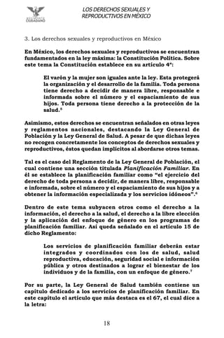 18
LOS DERECHOS SEXUALES Y
REPRODUCTIVOS EN MÉXICO
3. Los derechos sexuales y reproductivos en México
En México, los derechos sexuales y reproductivos se encuentran
fundamentados en la ley máxima: la Constitución Política. Sobre
este tema la Constitución establece en su artículo 4º:
El varón y la mujer son iguales ante la ley. Esta protegerá
la organización y el desarrollo de la familia. Toda persona
tiene derecho a decidir de manera libre, responsable e
informada sobre el número y el espaciamiento de sus
hijos. Toda persona tiene derecho a la protección de la
salud.5
Asimismo, estos derechos se encuentran señalados en otras leyes
y reglamentos nacionales, destacando la Ley General de
Población y la Ley General de Salud. A pesar de que dichas leyes
no recogen concretamente los conceptos de derechos sexuales y
reproductivos, éstos quedan implícitos al abordarse otros temas.
Tal es el caso del Reglamento de la Ley General de Población, el
cual contiene una sección titulada Planificación Familiar. En
él se establece la planificación familiar como “el ejercicio del
derecho de toda persona a decidir, de manera libre, responsable
e informada, sobre el número y el espaciamiento de sus hijos y a
obtener la información especializada y los servicios idóneos”.6
Dentro de este tema subyacen otros como el derecho a la
información, el derecho a la salud, el derecho a la libre elección
y la aplicación del enfoque de género en los programas de
planificación familiar. Así queda señalado en el artículo 15 de
dicho Reglamento:
Los servicios de planificación familiar deberán estar
integrados y coordinados con los de salud, salud
reproductiva, educación, seguridad social e información
pública y otros destinados a lograr el bienestar de los
individuos y de la familia, con un enfoque de género.7
Por su parte, la Ley General de Salud también contiene un
capítulo dedicado a los servicios de planificación familiar. En
este capítulo el artículo que más destaca es el 67, el cual dice a
la letra:
 